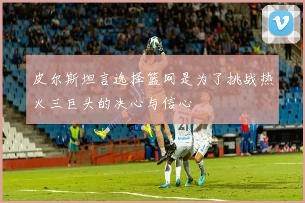 皮尔斯坦言选择篮网是为了挑战热火三巨头的决心与信心