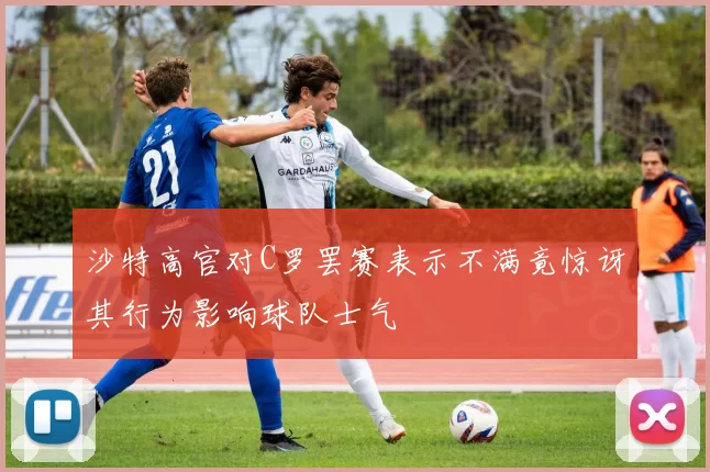 沙特高官对C罗罢赛表示不满竟惊讶其行为影响球队士气