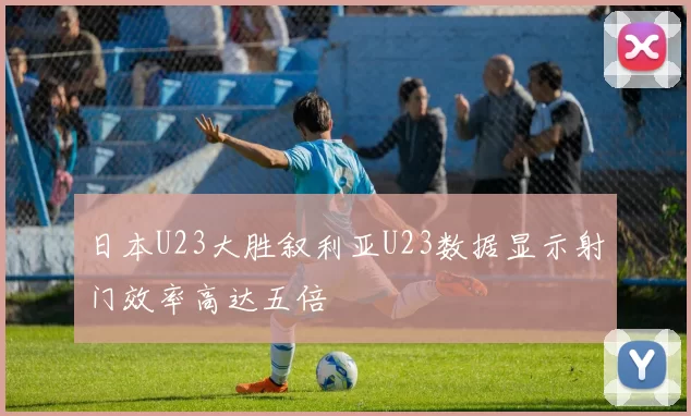 日本U23大胜叙利亚U23数据显示射门效率高达五倍