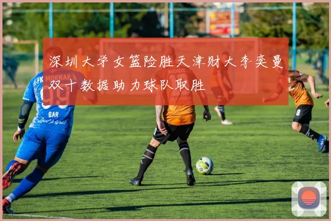 深圳大学女篮险胜天津财大李奕曼双十数据助力球队取胜