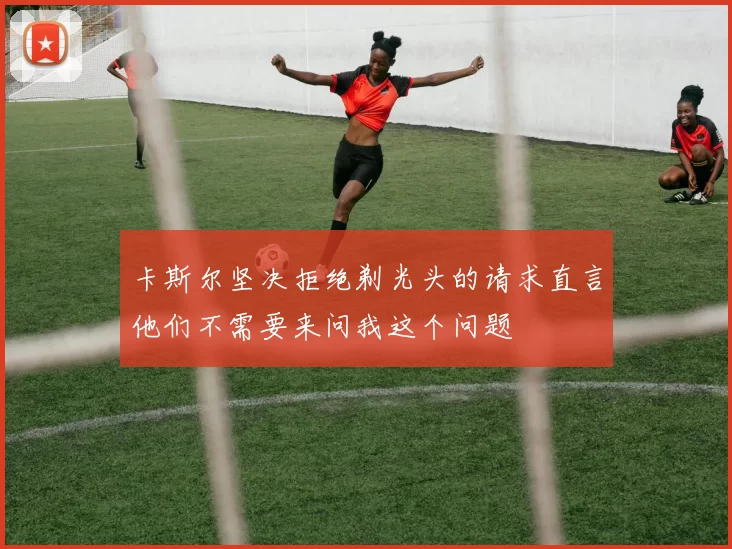 卡斯尔坚决拒绝剃光头的请求直言他们不需要来问我这个问题