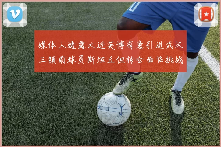 媒体人透露大连英博有意引进武汉三镇前球员斯坦丘但转会面临挑战