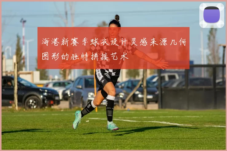 海港新赛季球衣设计灵感来源几何图形的独特拼接艺术