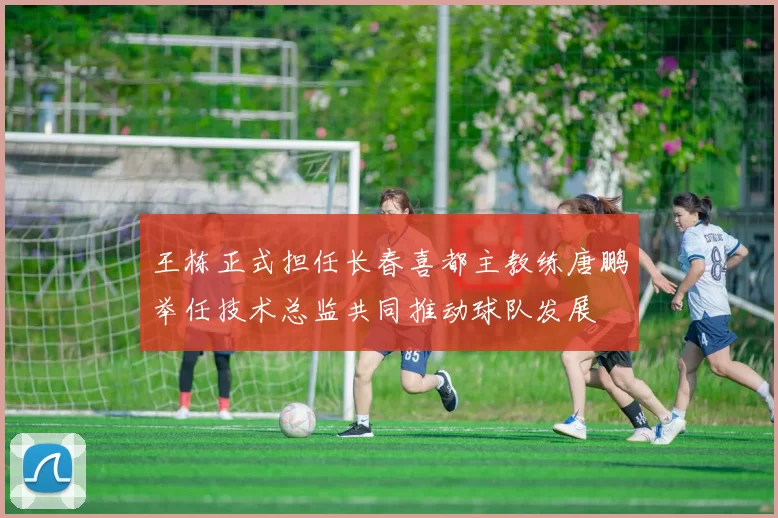 王栋正式担任长春喜都主教练唐鹏举任技术总监共同推动球队发展